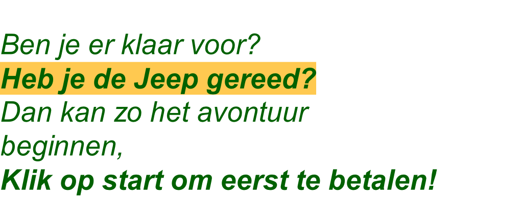 Ben je er klaar voor?
Heb je de Jeep gereed?
Dan kan zo het avontuur
beginnen,
Klik op start om eerst te betalen!